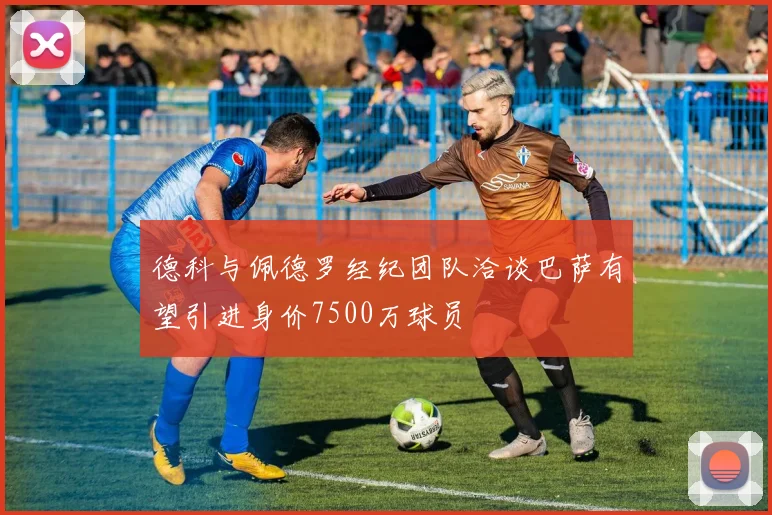 德科与佩德罗经纪团队洽谈巴萨有望引进身价7500万球员