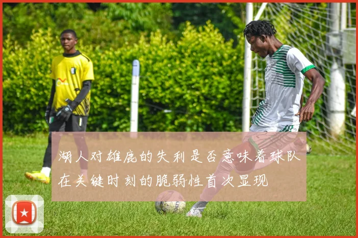 湖人对雄鹿的失利是否意味着球队在关键时刻的脆弱性首次显现