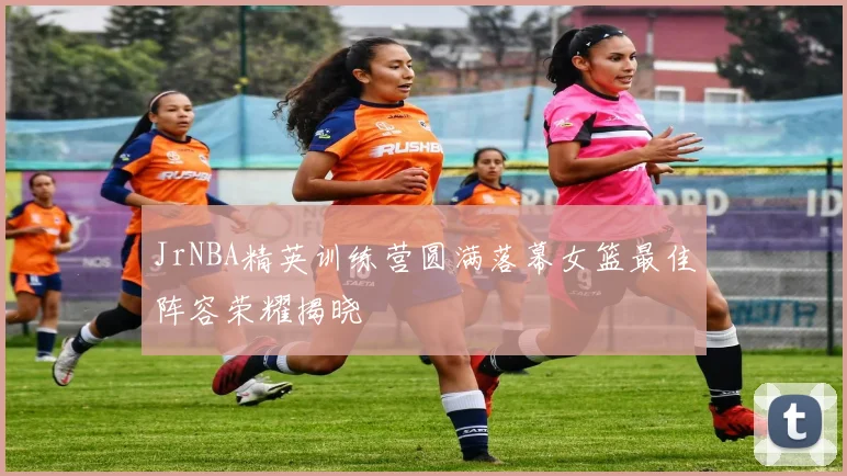 JrNBA精英训练营圆满落幕女篮最佳阵容荣耀揭晓