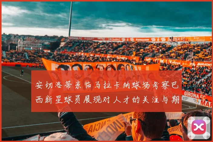 安切洛蒂亲临马拉卡纳球场考察巴西新星球员展现对人才的关注与期待