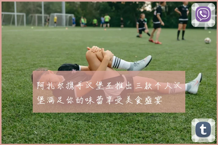 阿扎尔携手汉堡王推出三款个人汉堡满足你的味蕾享受美食盛宴