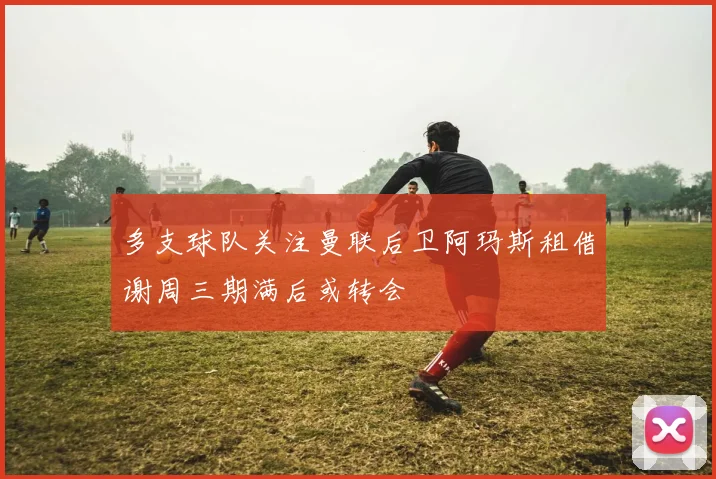 多支球队关注曼联后卫阿玛斯租借谢周三期满后或转会