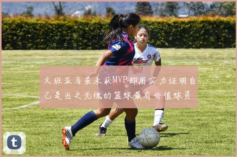 文班亚马虽未获MVP却用实力证明自己是当之无愧的篮球最有价值球员