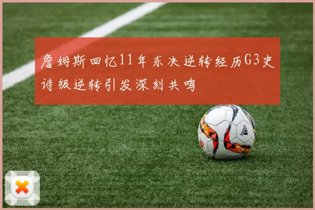 詹姆斯回忆11年东决逆转经历G3史诗级逆转引发深刻共鸣
