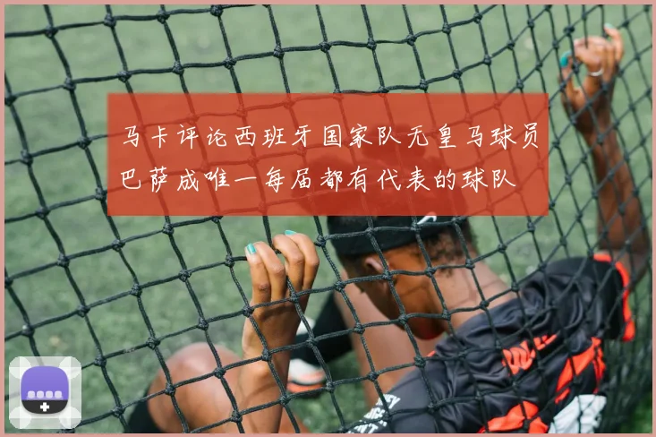 马卡评论西班牙国家队无皇马球员巴萨成唯一每届都有代表的球队