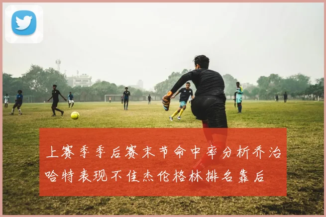 上赛季季后赛末节命中率分析乔治哈特表现不佳杰伦格林排名靠后