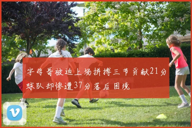 字母哥被迫上场拼搏三节贡献21分球队却惨遭37分落后困境