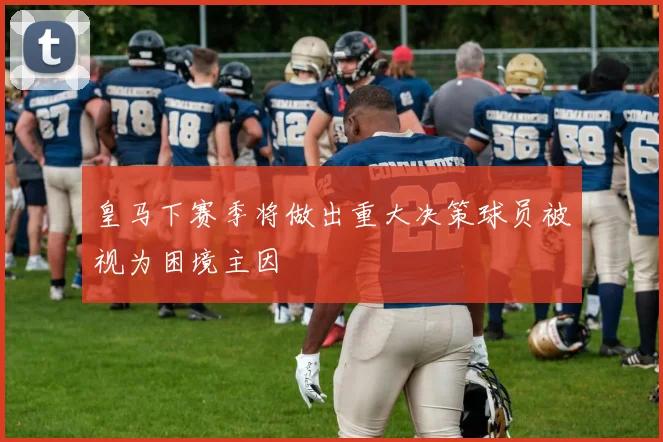 皇马下赛季将做出重大决策球员被视为困境主因