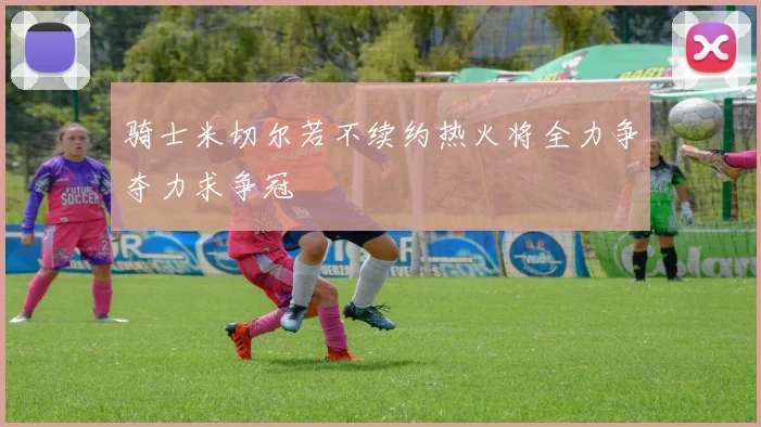 骑士米切尔若不续约热火将全力争夺力求争冠