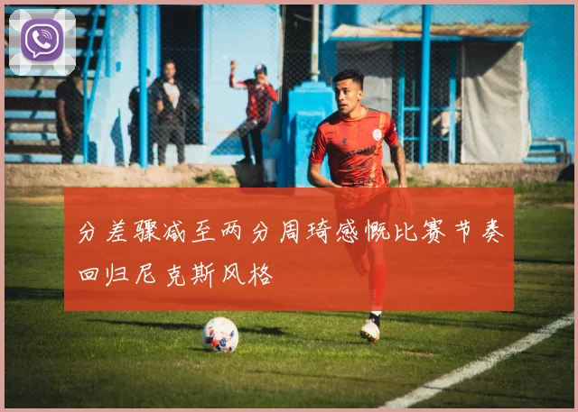 分差骤减至两分周琦感慨比赛节奏回归尼克斯风格