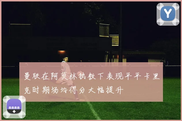 曼联在阿莫林执教下表现平平卡里克时期场均得分大幅提升