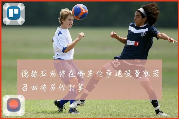 德赫亚或将在佛罗伦萨退役曼联若召回将另作打算