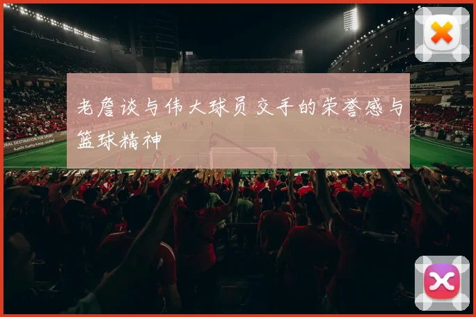 老詹谈与伟大球员交手的荣誉感与篮球精神