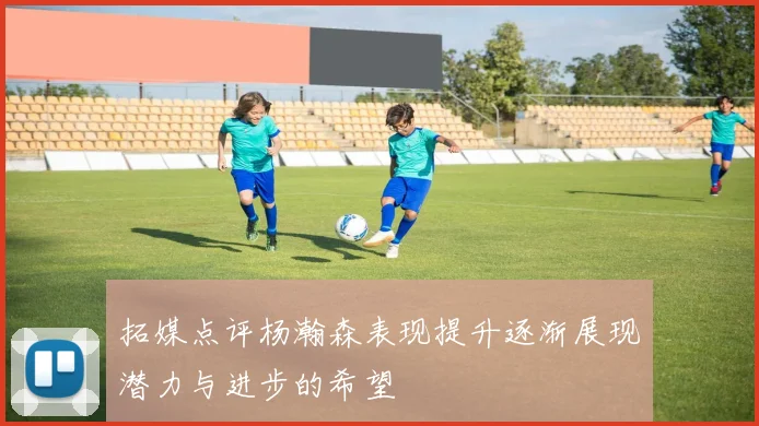 拓媒点评杨瀚森表现提升逐渐展现潜力与进步的希望