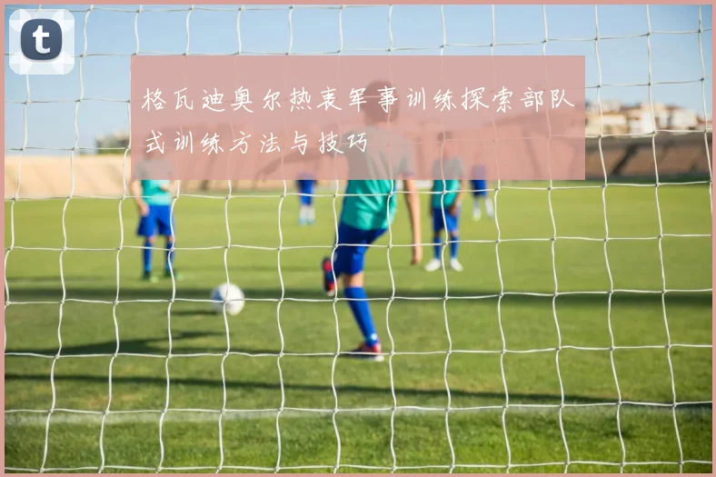 格瓦迪奥尔热衷军事训练探索部队式训练方法与技巧