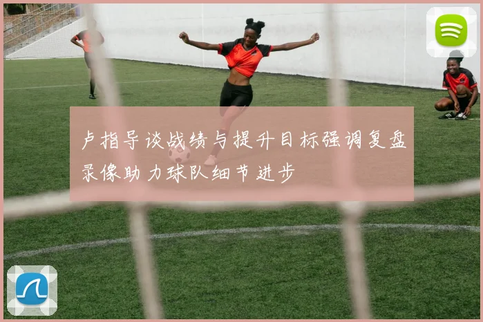卢指导谈战绩与提升目标强调复盘录像助力球队细节进步
