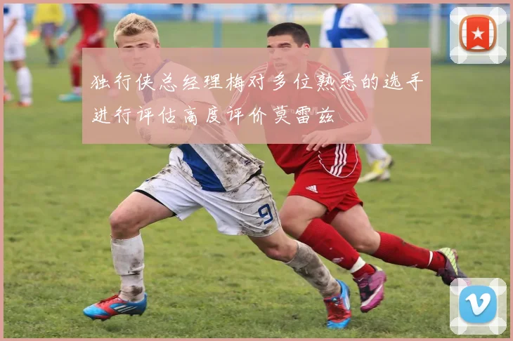 独行侠总经理梅对多位熟悉的选手进行评估高度评价莫雷兹