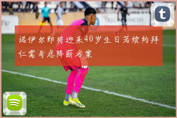 诺伊尔即将迎来40岁生日若续约拜仁需考虑降薪方案