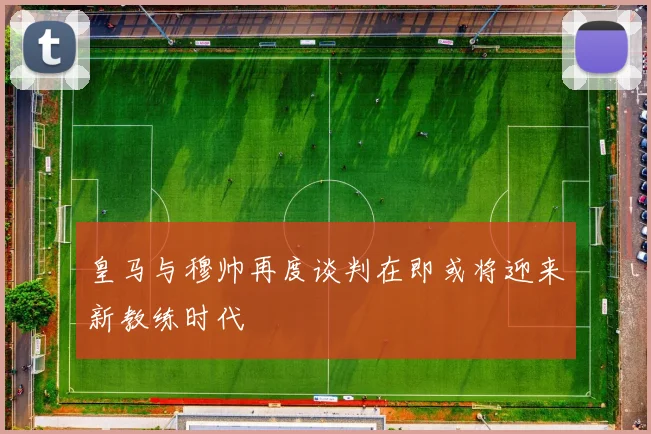 皇马与穆帅再度谈判在即或将迎来新教练时代