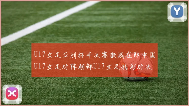 U17女足亚洲杯半决赛激战在即中国U17女足对阵朝鲜U17女足精彩对决即将开启