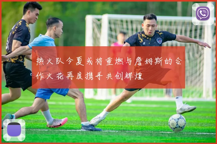 热火队今夏或将重燃与詹姆斯的合作火花再度携手共创辉煌