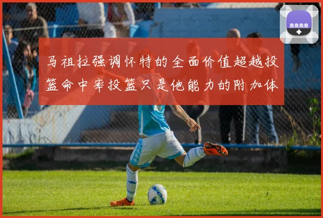 马祖拉强调怀特的全面价值超越投篮命中率投篮只是他能力的附加体现