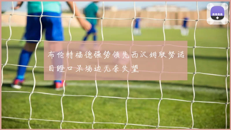 布伦特福德强势领先西汉姆联努诺目瞪口呆场边无奈失望