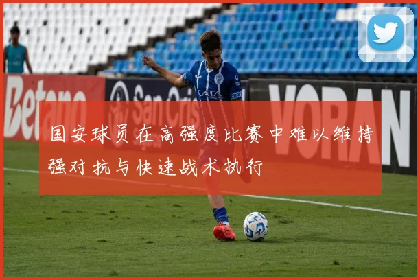 国安球员在高强度比赛中难以维持强对抗与快速战术执行