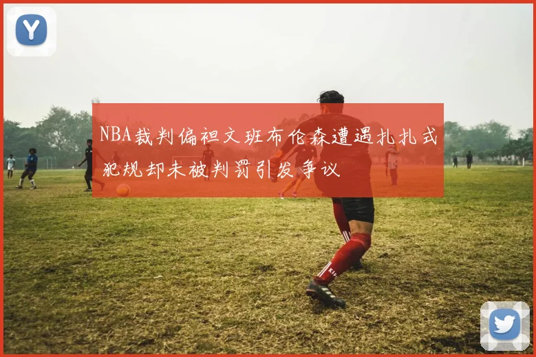 NBA裁判偏袒文班布伦森遭遇扎扎式犯规却未被判罚引发争议